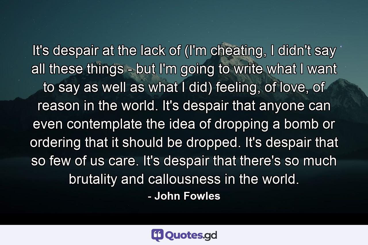 It's despair at the lack of (I'm cheating, I didn't say all these things - but I'm going to write what I want to say as well as what I did) feeling, of love, of reason in the world. It's despair that anyone can even contemplate the idea of dropping a bomb or ordering that it should be dropped. It's despair that so few of us care. It's despair that there's so much brutality and callousness in the world. - Quote by John Fowles