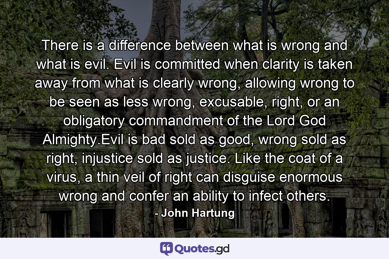 There is a difference between what is wrong and what is evil. Evil is committed when clarity is taken away from what is clearly wrong, allowing wrong to be seen as less wrong, excusable, right, or an obligatory commandment of the Lord God Almighty.Evil is bad sold as good, wrong sold as right, injustice sold as justice. Like the coat of a virus, a thin veil of right can disguise enormous wrong and confer an ability to infect others. - Quote by John Hartung