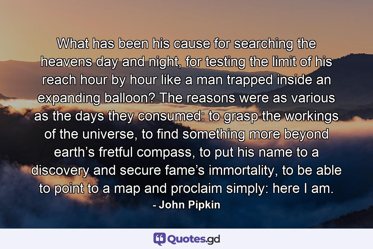 What has been his cause for searching the heavens day and night, for testing the limit of his reach hour by hour like a man trapped inside an expanding balloon? The reasons were as various as the days they consumed: to grasp the workings of the universe, to find something more beyond earth’s fretful compass, to put his name to a discovery and secure fame’s immortality, to be able to point to a map and proclaim simply: here I am. - Quote by John Pipkin