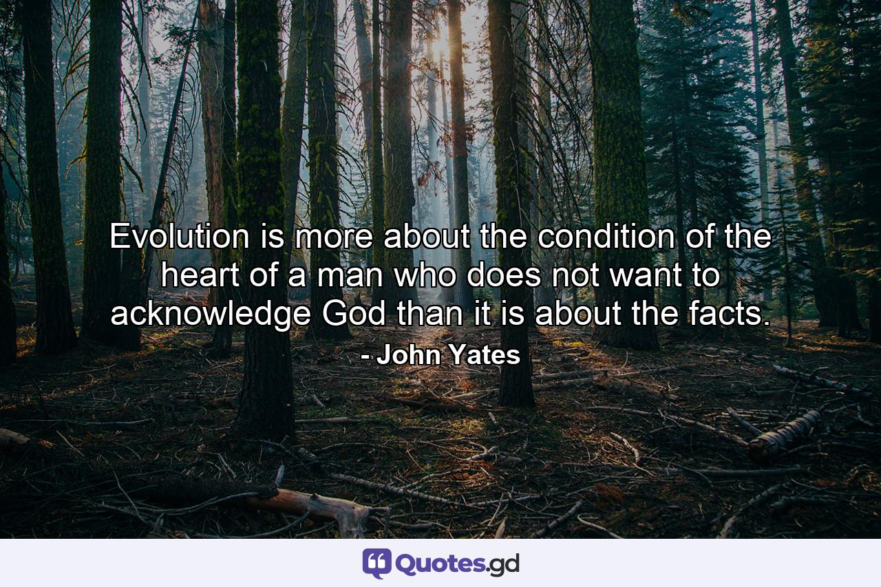 Evolution is more about the condition of the heart of a man who does not want to acknowledge God than it is about the facts. - Quote by John Yates