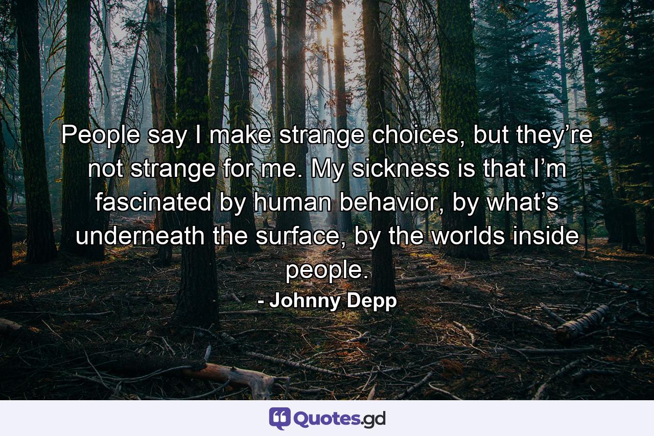 People say I make strange choices, but they’re not strange for me. My sickness is that I’m fascinated by human behavior, by what’s underneath the surface, by the worlds inside people. - Quote by Johnny Depp