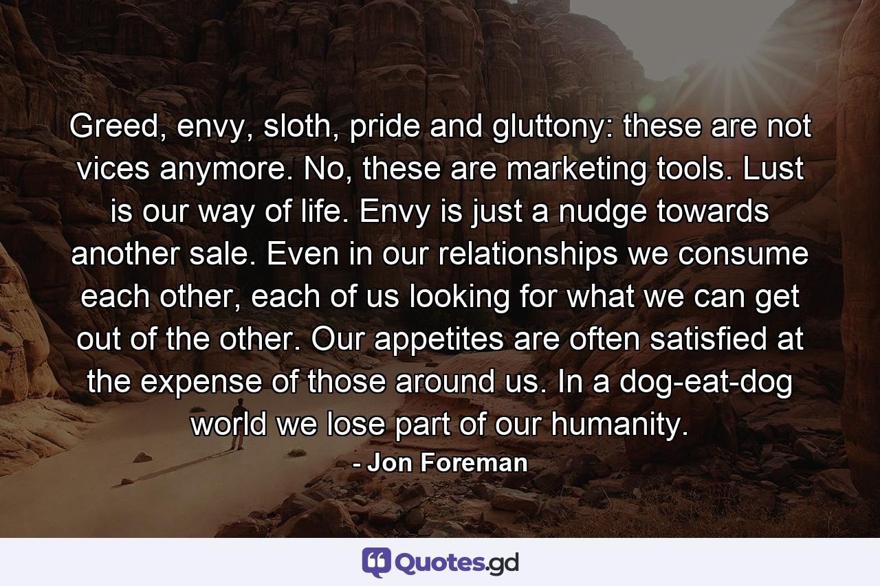 Greed, envy, sloth, pride and gluttony: these are not vices anymore. No, these are marketing tools. Lust is our way of life. Envy is just a nudge towards another sale. Even in our relationships we consume each other, each of us looking for what we can get out of the other. Our appetites are often satisfied at the expense of those around us. In a dog-eat-dog world we lose part of our humanity. - Quote by Jon Foreman