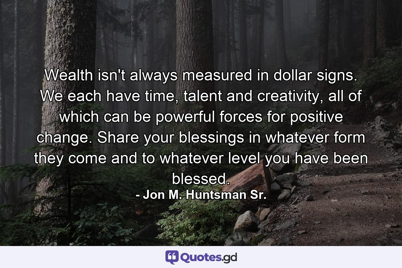 Wealth isn't always measured in dollar signs. We each have time, talent and creativity, all of which can be powerful forces for positive change. Share your blessings in whatever form they come and to whatever level you have been blessed. - Quote by Jon M. Huntsman Sr.