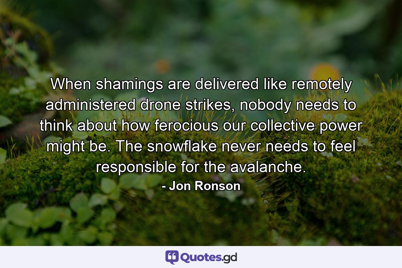 When shamings are delivered like remotely administered drone strikes, nobody needs to think about how ferocious our collective power might be. The snowflake never needs to feel responsible for the avalanche. - Quote by Jon Ronson