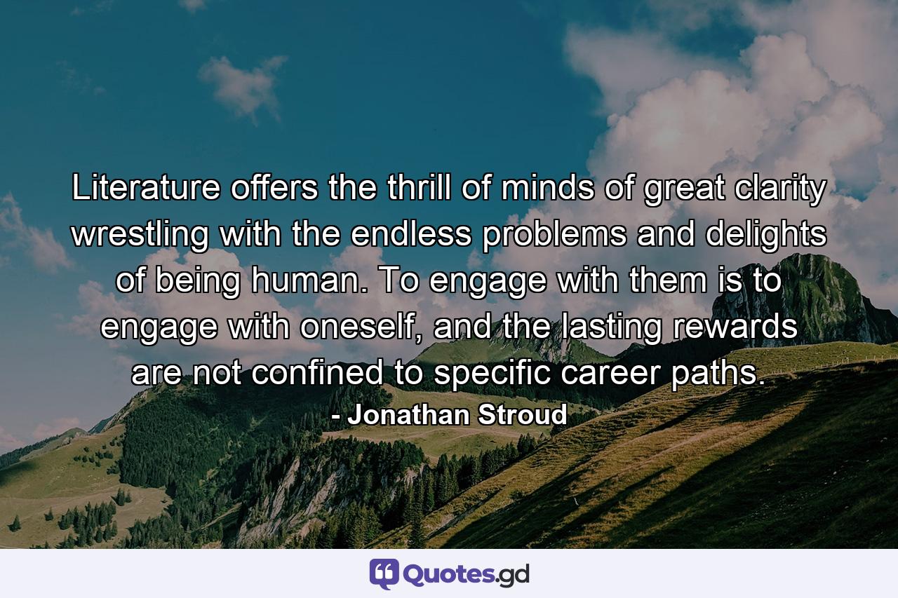 Literature offers the thrill of minds of great clarity wrestling with the endless problems and delights of being human. To engage with them is to engage with oneself, and the lasting rewards are not confined to specific career paths. - Quote by Jonathan Stroud