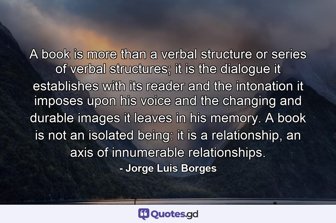 A book is more than a verbal structure or series of verbal structures; it is the dialogue it establishes with its reader and the intonation it imposes upon his voice and the changing and durable images it leaves in his memory. A book is not an isolated being: it is a relationship, an axis of innumerable relationships. - Quote by Jorge Luis Borges