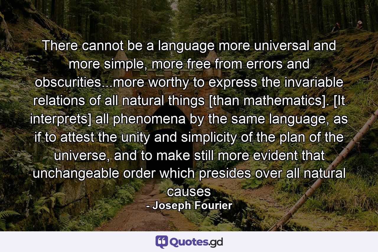 There cannot be a language more universal and more simple, more free from errors and obscurities...more worthy to express the invariable relations of all natural things [than mathematics]. [It interprets] all phenomena by the same language, as if to attest the unity and simplicity of the plan of the universe, and to make still more evident that unchangeable order which presides over all natural causes - Quote by Joseph Fourier