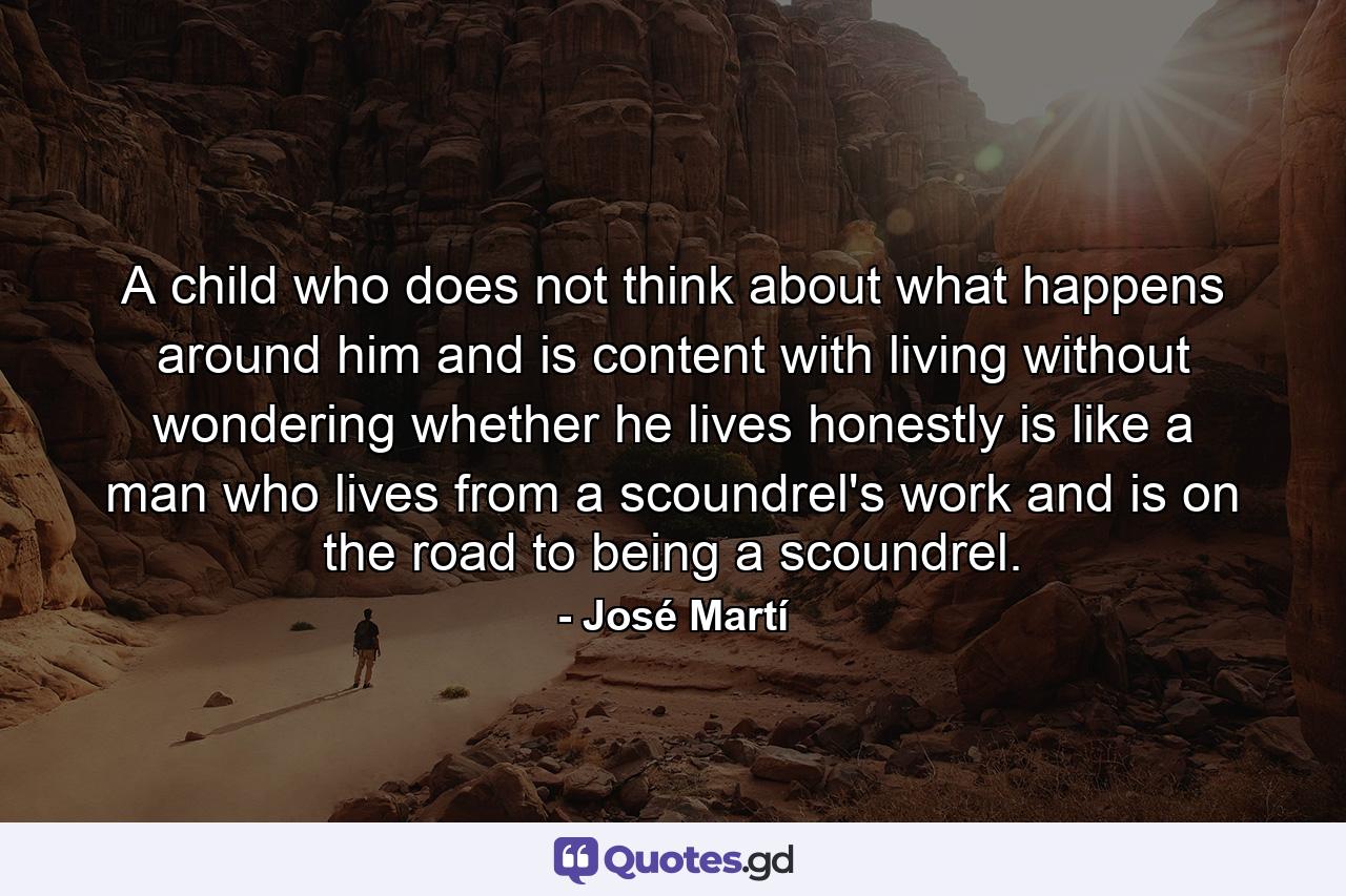 A child who does not think about what happens around him and is content with living without wondering whether he lives honestly is like a man who lives from a scoundrel's work and is on the road to being a scoundrel. - Quote by José Martí