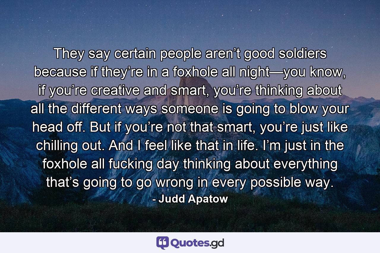 They say certain people aren’t good soldiers because if they’re in a foxhole all night—you know, if you’re creative and smart, you’re thinking about all the different ways someone is going to blow your head off. But if you’re not that smart, you’re just like chilling out. And I feel like that in life. I’m just in the foxhole all fucking day thinking about everything that’s going to go wrong in every possible way. - Quote by Judd Apatow