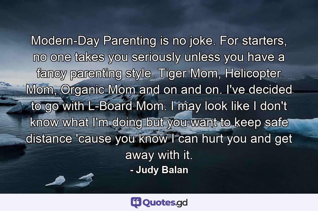 Modern-Day Parenting is no joke. For starters, no one takes you seriously unless you have a fancy parenting style. Tiger Mom, Helicopter Mom, Organic Mom and on and on. I've decided to go with L-Board Mom. I may look like I don't know what I'm doing but you want to keep safe distance 'cause you know I can hurt you and get away with it. - Quote by Judy Balan