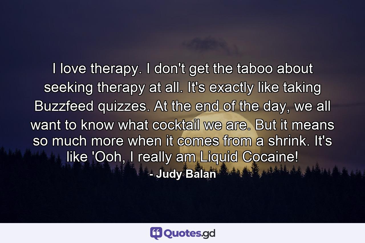 I love therapy. I don't get the taboo about seeking therapy at all. It's exactly like taking Buzzfeed quizzes. At the end of the day, we all want to know what cocktail we are. But it means so much more when it comes from a shrink. It's like 'Ooh, I really am Liquid Cocaine! - Quote by Judy Balan