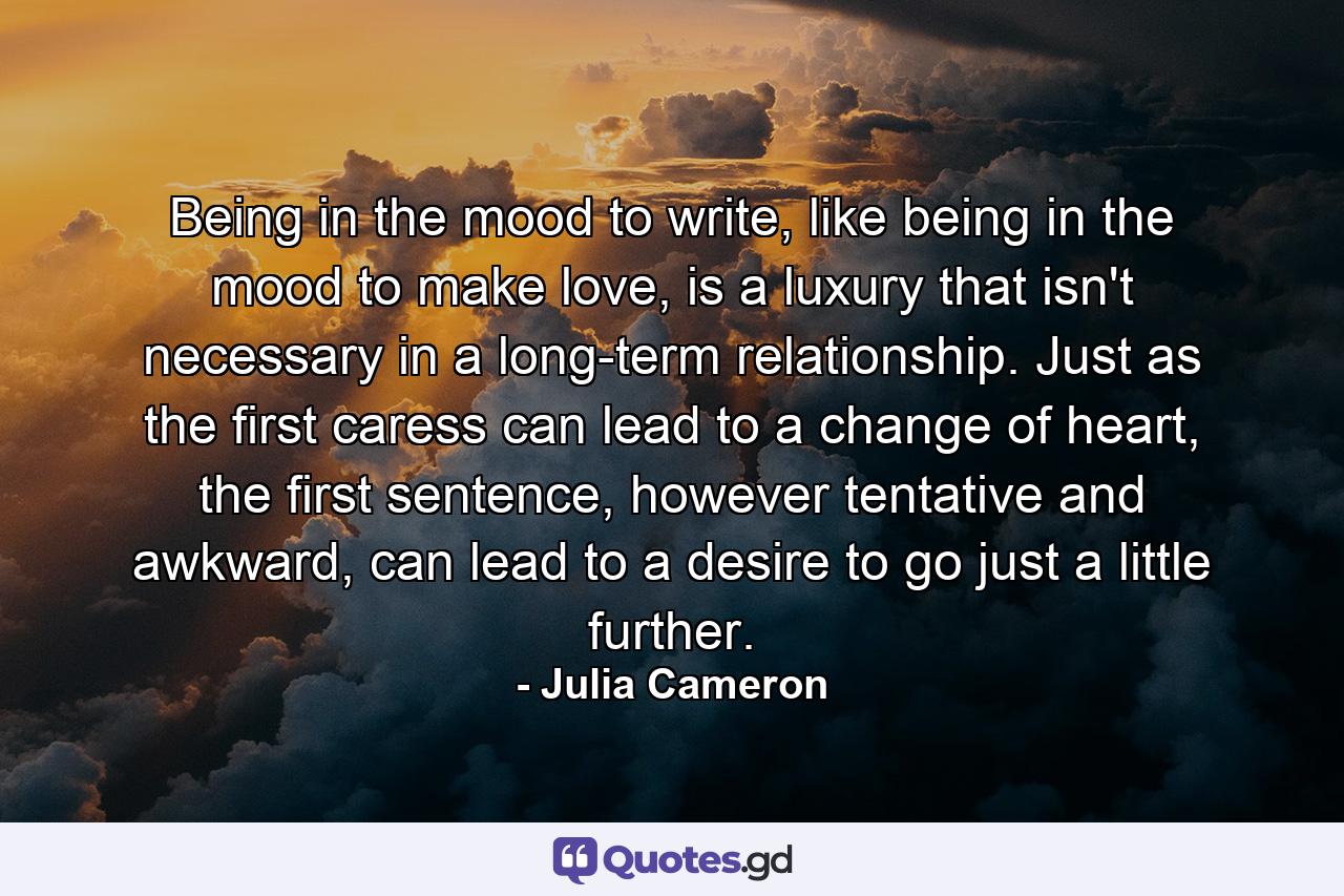 Being in the mood to write, like being in the mood to make love, is a luxury that isn't necessary in a long-term relationship. Just as the first caress can lead to a change of heart, the first sentence, however tentative and awkward, can lead to a desire to go just a little further. - Quote by Julia Cameron