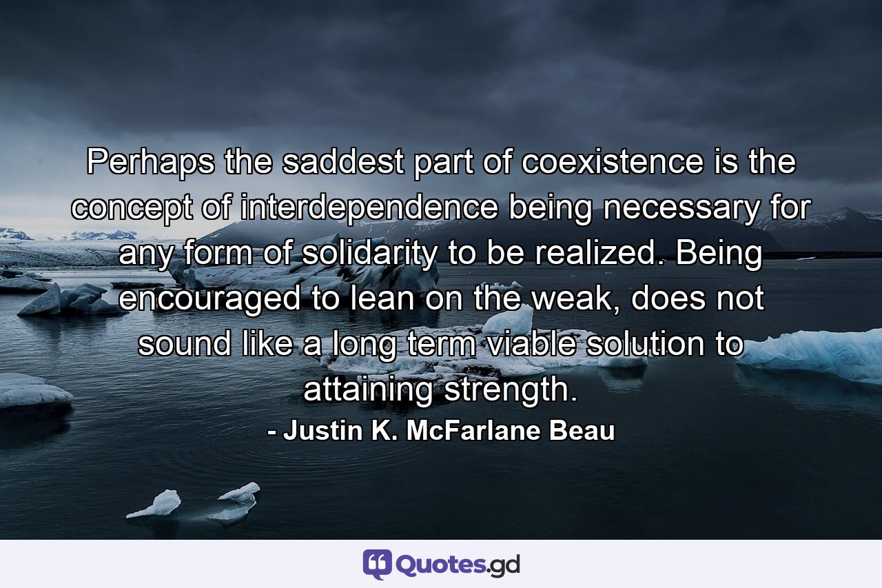 Perhaps the saddest part of coexistence is the concept of interdependence being necessary for any form of solidarity to be realized. Being encouraged to lean on the weak, does not sound like a long term viable solution to attaining strength. - Quote by Justin K. McFarlane Beau