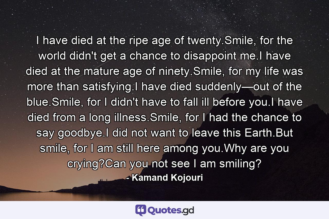 I have died at the ripe age of twenty.Smile, for the world didn't get a chance to disappoint me.I have died at the mature age of ninety.Smile, for my life was more than satisfying.I have died suddenly—out of the blue.Smile, for I didn't have to fall ill before you.I have died from a long illness.Smile, for I had the chance to say goodbye.I did not want to leave this Earth.But smile, for I am still here among you.Why are you crying?Can you not see I am smiling? - Quote by Kamand Kojouri