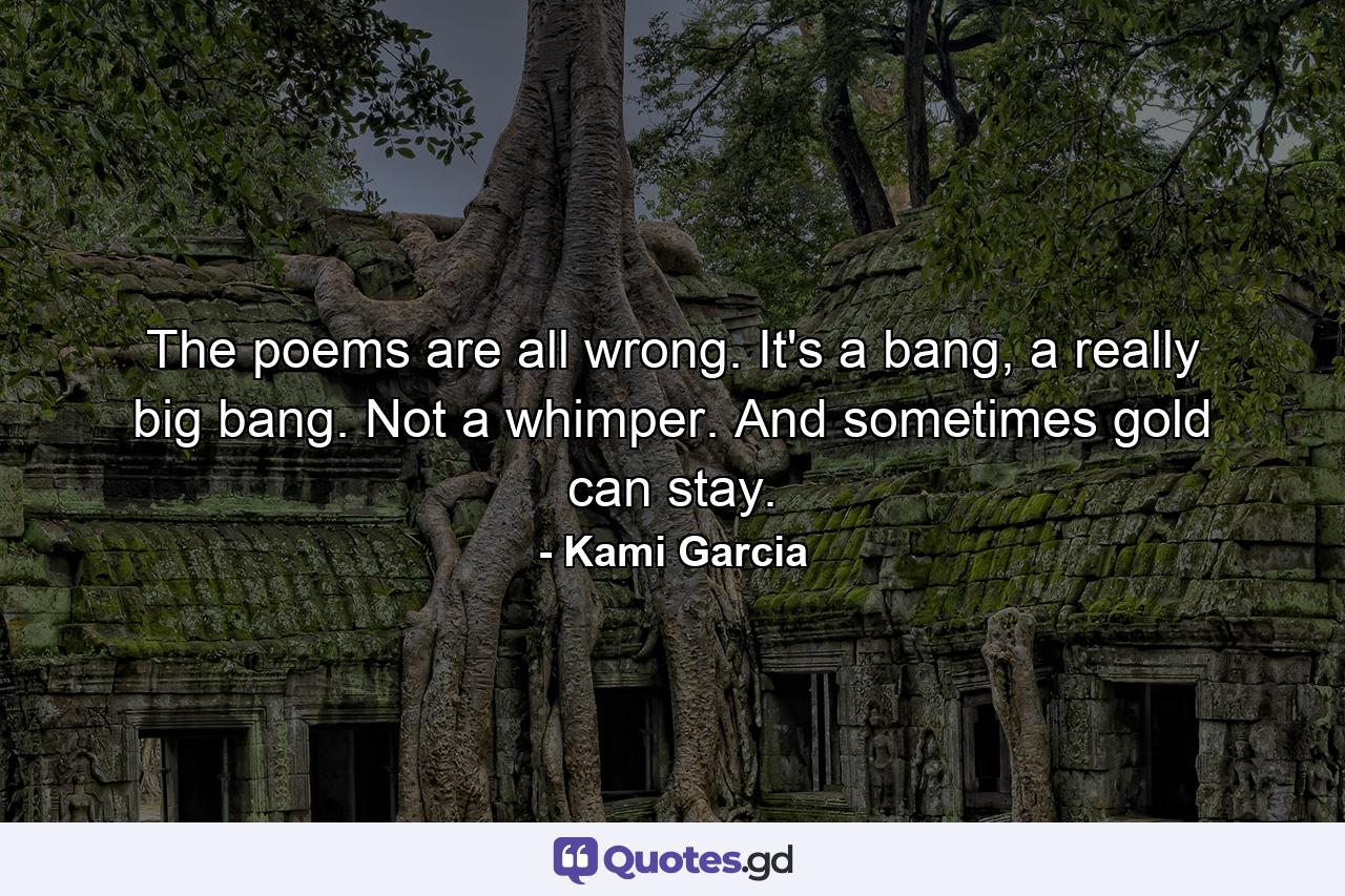 The poems are all wrong. It's a bang, a really big bang. Not a whimper. And sometimes gold can stay. - Quote by Kami Garcia