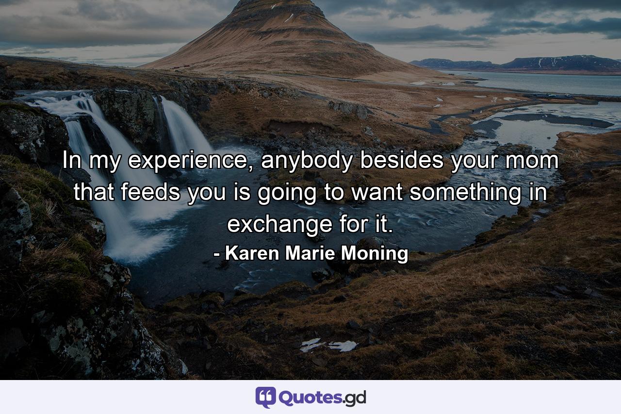 In my experience, anybody besides your mom that feeds you is going to want something in exchange for it. - Quote by Karen Marie Moning