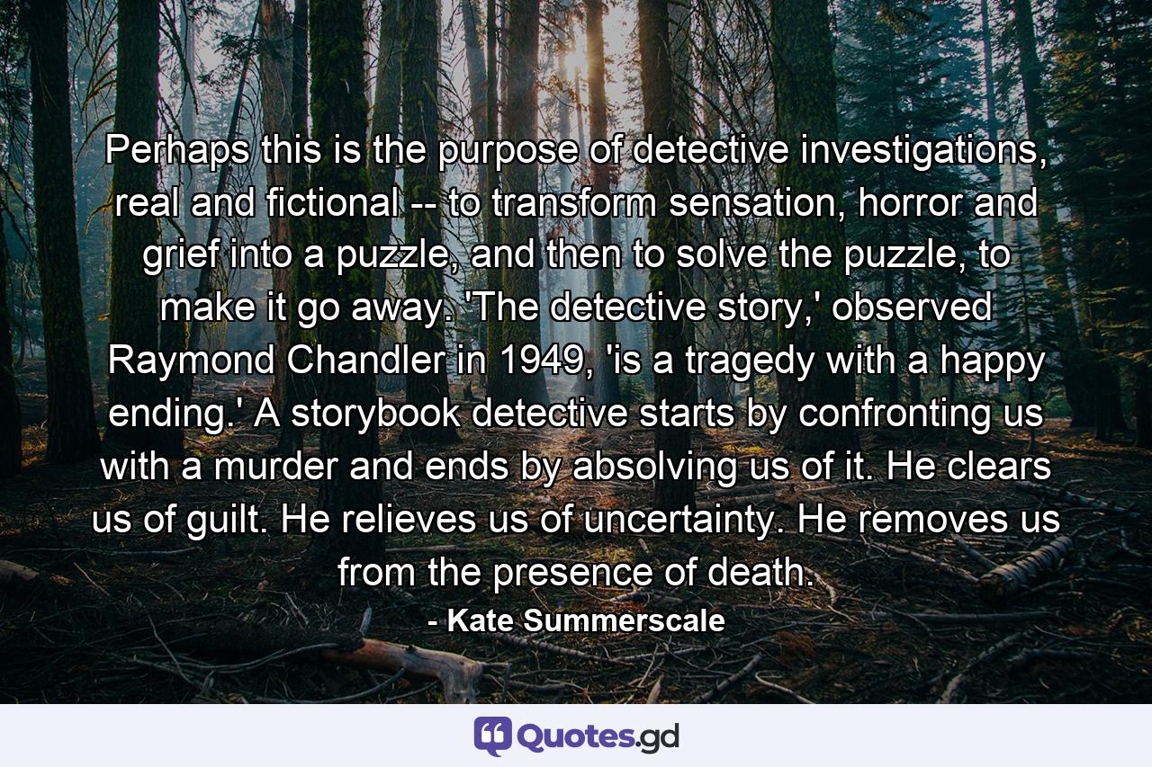 Perhaps this is the purpose of detective investigations, real and fictional -- to transform sensation, horror and grief into a puzzle, and then to solve the puzzle, to make it go away. 'The detective story,' observed Raymond Chandler in 1949, 'is a tragedy with a happy ending.' A storybook detective starts by confronting us with a murder and ends by absolving us of it. He clears us of guilt. He relieves us of uncertainty. He removes us from the presence of death. - Quote by Kate Summerscale