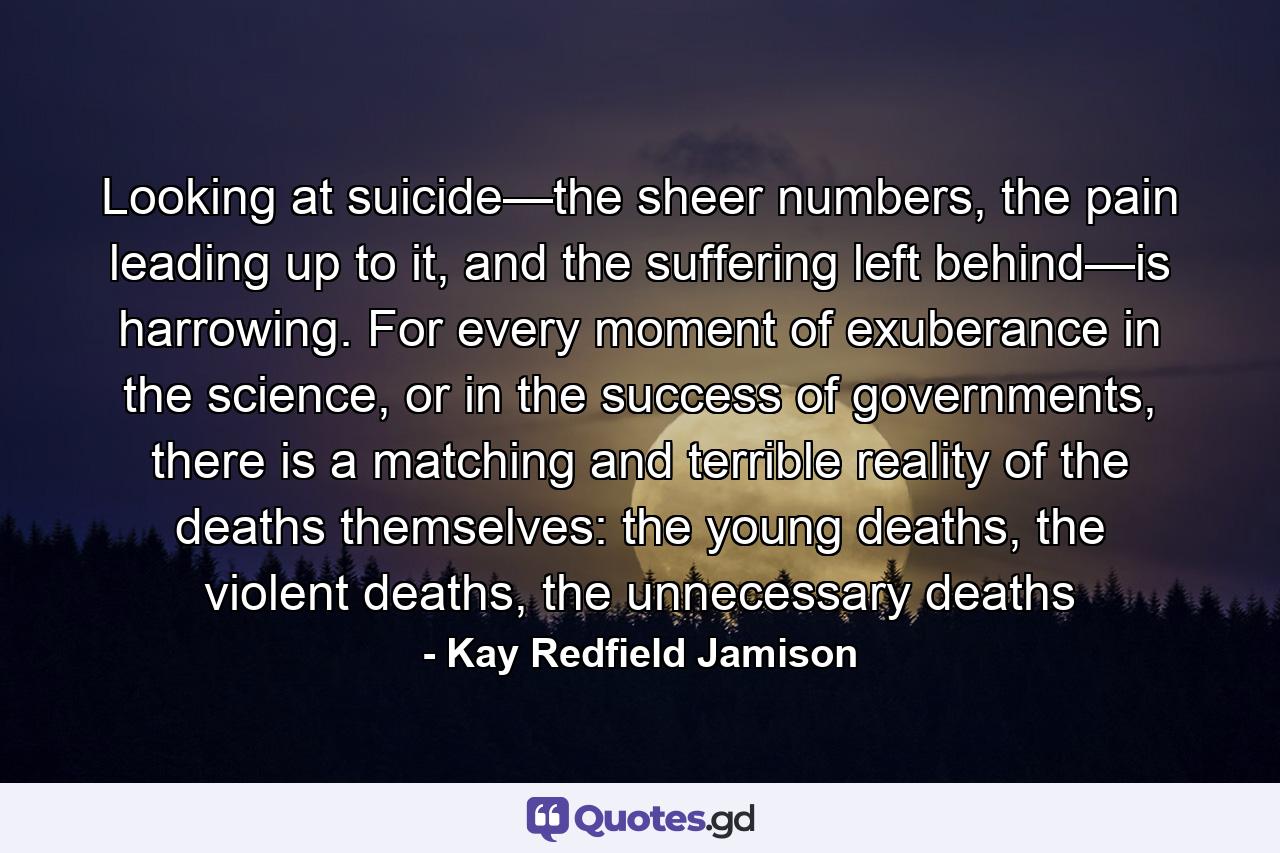 Looking at suicide—the sheer numbers, the pain leading up to it, and the suffering left behind—is harrowing. For every moment of exuberance in the science, or in the success of governments, there is a matching and terrible reality of the deaths themselves: the young deaths, the violent deaths, the unnecessary deaths - Quote by Kay Redfield Jamison