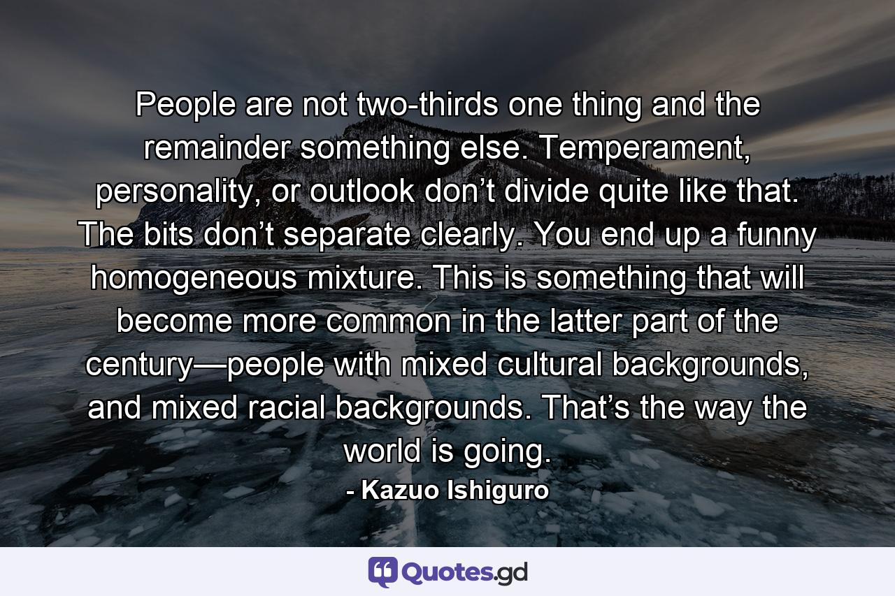 People are not two-thirds one thing and the remainder something else. Temperament, personality, or outlook don’t divide quite like that. The bits don’t separate clearly. You end up a funny homogeneous mixture. This is something that will become more common in the latter part of the century—people with mixed cultural backgrounds, and mixed racial backgrounds. That’s the way the world is going. - Quote by Kazuo Ishiguro