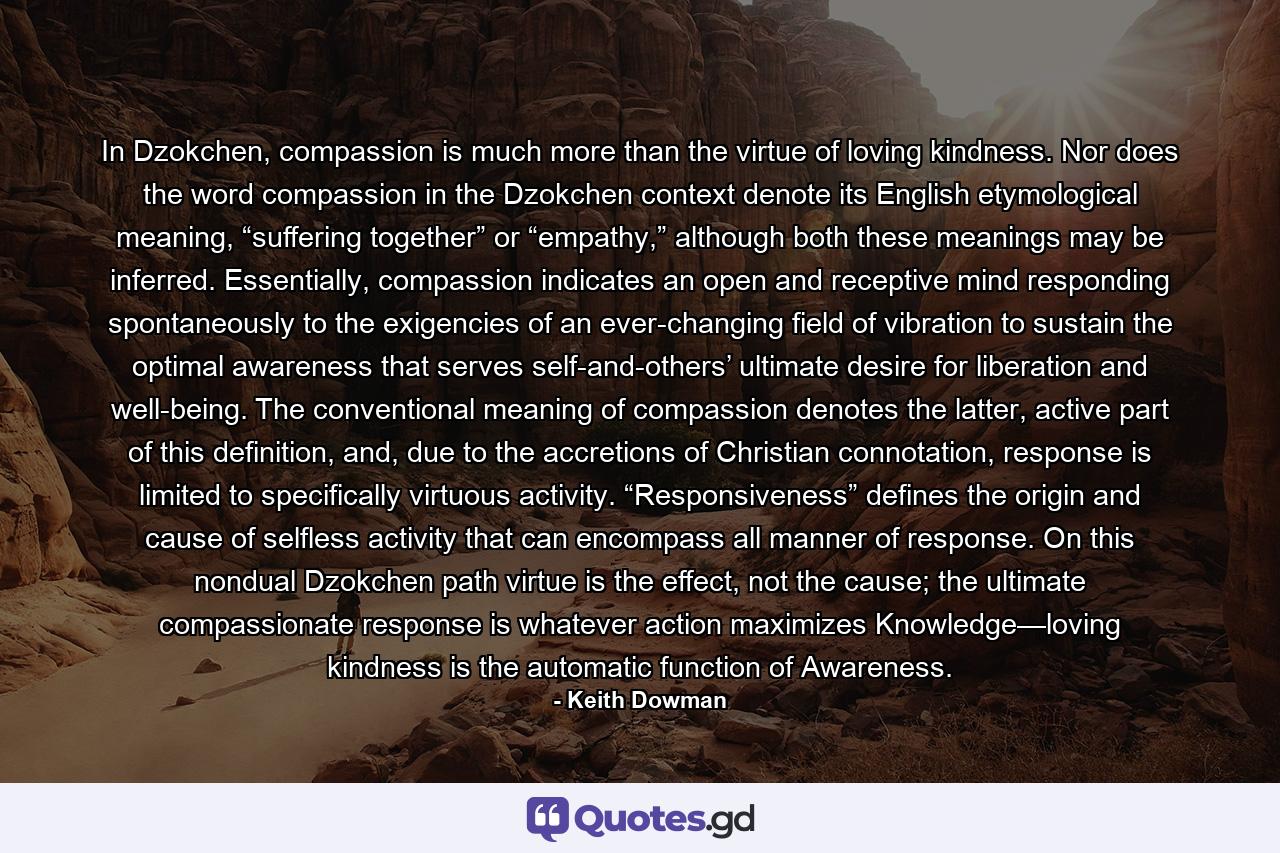 In Dzokchen, compassion is much more than the virtue of loving kindness. Nor does the word compassion in the Dzokchen context denote its English etymological meaning, “suffering together” or “empathy,” although both these meanings may be inferred. Essentially, compassion indicates an open and receptive mind responding spontaneously to the exigencies of an ever-changing field of vibration to sustain the optimal awareness that serves self-and-others’ ultimate desire for liberation and well-being. The conventional meaning of compassion denotes the latter, active part of this definition, and, due to the accretions of Christian connotation, response is limited to specifically virtuous activity. “Responsiveness” defines the origin and cause of selfless activity that can encompass all manner of response. On this nondual Dzokchen path virtue is the effect, not the cause; the ultimate compassionate response is whatever action maximizes Knowledge—loving kindness is the automatic function of Awareness. - Quote by Keith Dowman