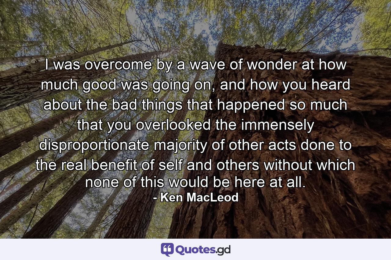 I was overcome by a wave of wonder at how much good was going on, and how you heard about the bad things that happened so much that you overlooked the immensely disproportionate majority of other acts done to the real benefit of self and others without which none of this would be here at all. - Quote by Ken MacLeod