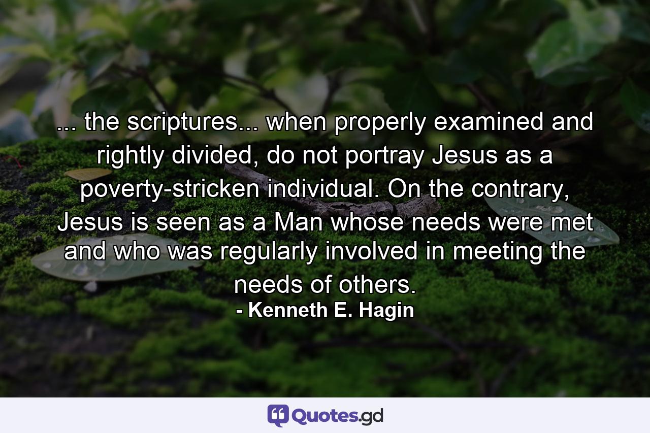 ... the scriptures... when properly examined and rightly divided, do not portray Jesus as a poverty-stricken individual. On the contrary, Jesus is seen as a Man whose needs were met and who was regularly involved in meeting the needs of others. - Quote by Kenneth E. Hagin