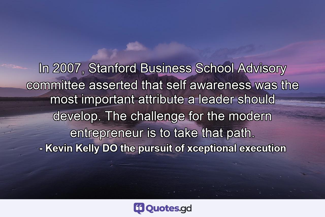 In 2007, Stanford Business School Advisory committee asserted that self awareness was the most important attribute a leader should develop. The challenge for the modern entrepreneur is to take that path. - Quote by Kevin Kelly DO the pursuit of xceptional execution