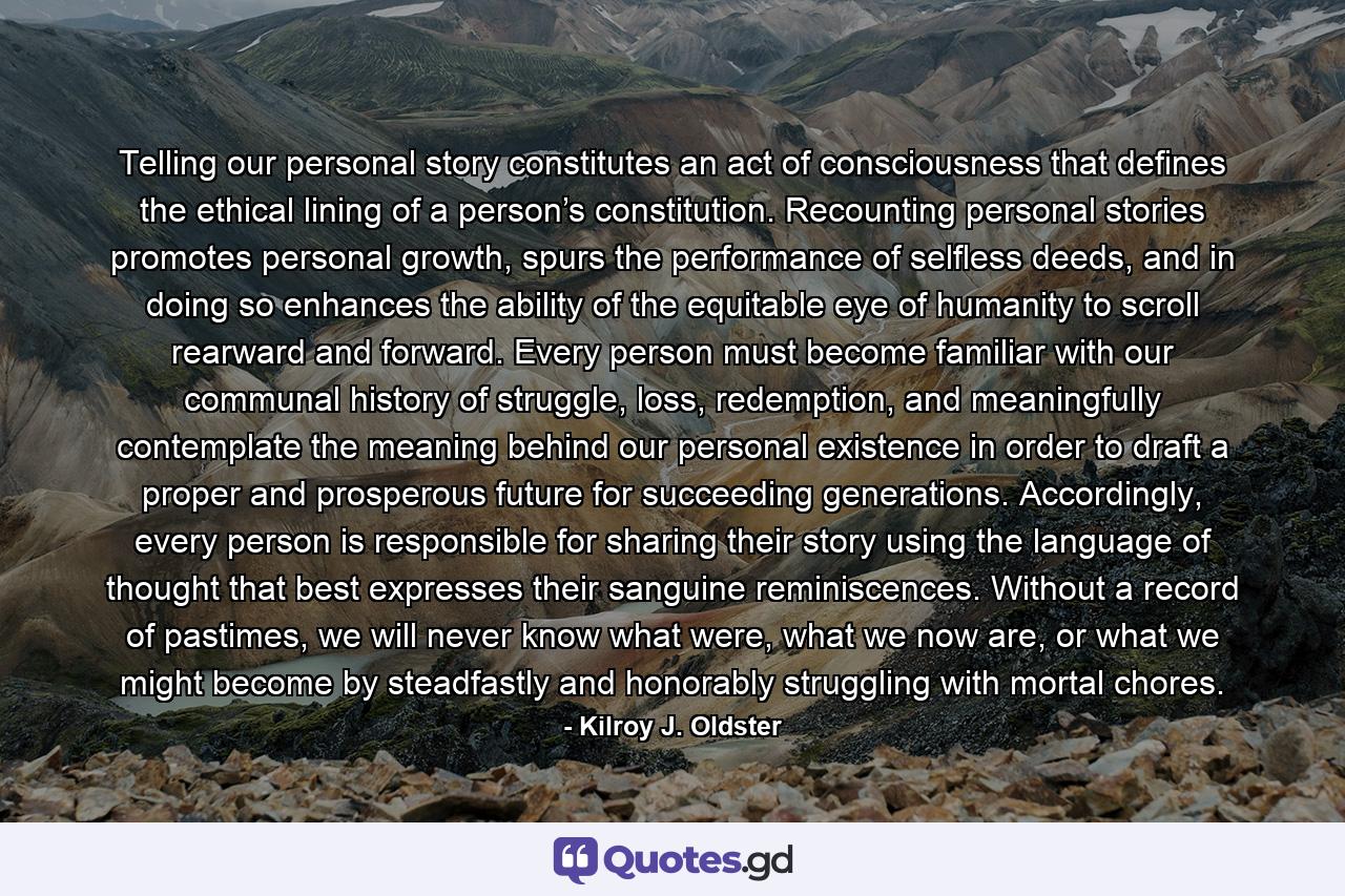 Telling our personal story constitutes an act of consciousness that defines the ethical lining of a person’s constitution. Recounting personal stories promotes personal growth, spurs the performance of selfless deeds, and in doing so enhances the ability of the equitable eye of humanity to scroll rearward and forward. Every person must become familiar with our communal history of struggle, loss, redemption, and meaningfully contemplate the meaning behind our personal existence in order to draft a proper and prosperous future for succeeding generations. Accordingly, every person is responsible for sharing their story using the language of thought that best expresses their sanguine reminiscences. Without a record of pastimes, we will never know what were, what we now are, or what we might become by steadfastly and honorably struggling with mortal chores. - Quote by Kilroy J. Oldster