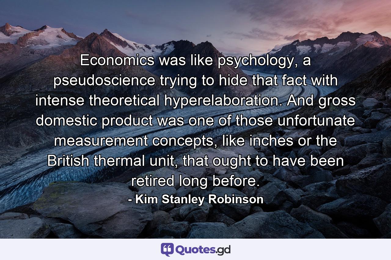 Economics was like psychology, a pseudoscience trying to hide that fact with intense theoretical hyperelaboration. And gross domestic product was one of those unfortunate measurement concepts, like inches or the British thermal unit, that ought to have been retired long before. - Quote by Kim Stanley Robinson