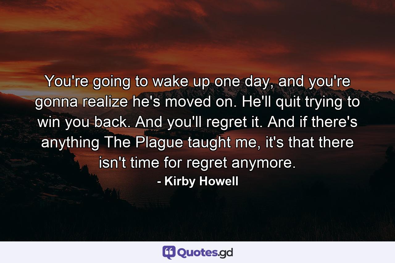 You're going to wake up one day, and you're gonna realize he's moved on. He'll quit trying to win you back. And you'll regret it. And if there's anything The Plague taught me, it's that there isn't time for regret anymore. - Quote by Kirby Howell