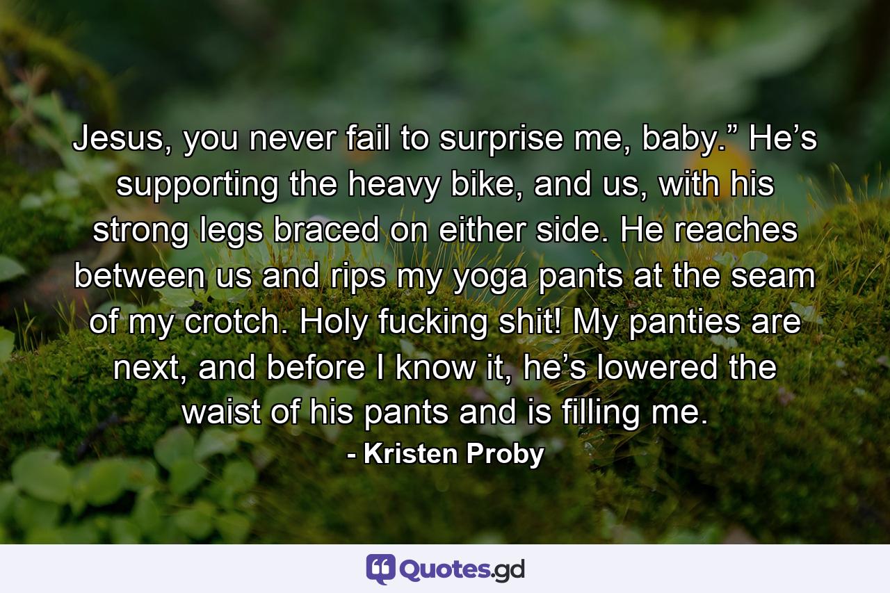 Jesus, you never fail to surprise me, baby.” He’s supporting the heavy bike, and us, with his strong legs braced on either side. He reaches between us and rips my yoga pants at the seam of my crotch. Holy fucking shit! My panties are next, and before I know it, he’s lowered the waist of his pants and is filling me. - Quote by Kristen Proby