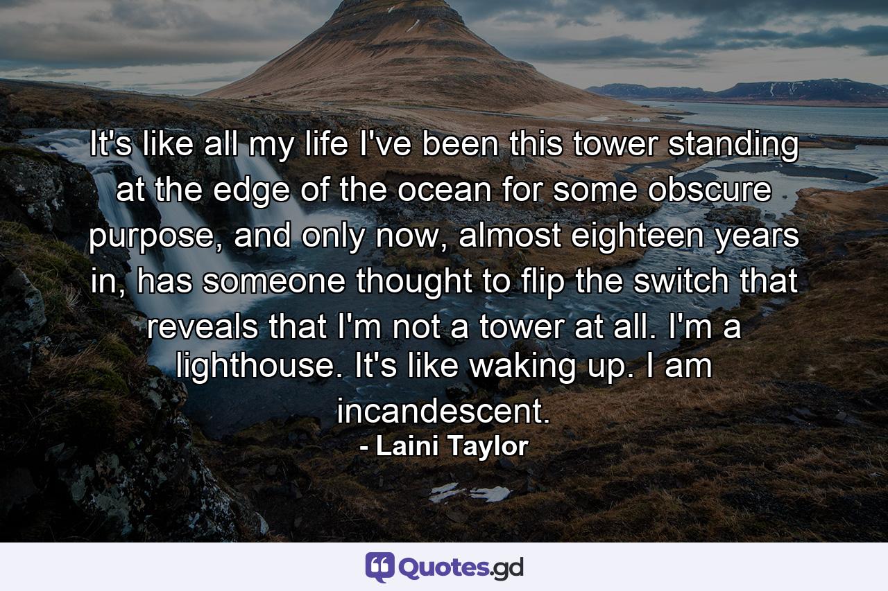 It's like all my life I've been this tower standing at the edge of the ocean for some obscure purpose, and only now, almost eighteen years in, has someone thought to flip the switch that reveals that I'm not a tower at all. I'm a lighthouse. It's like waking up. I am incandescent. - Quote by Laini Taylor