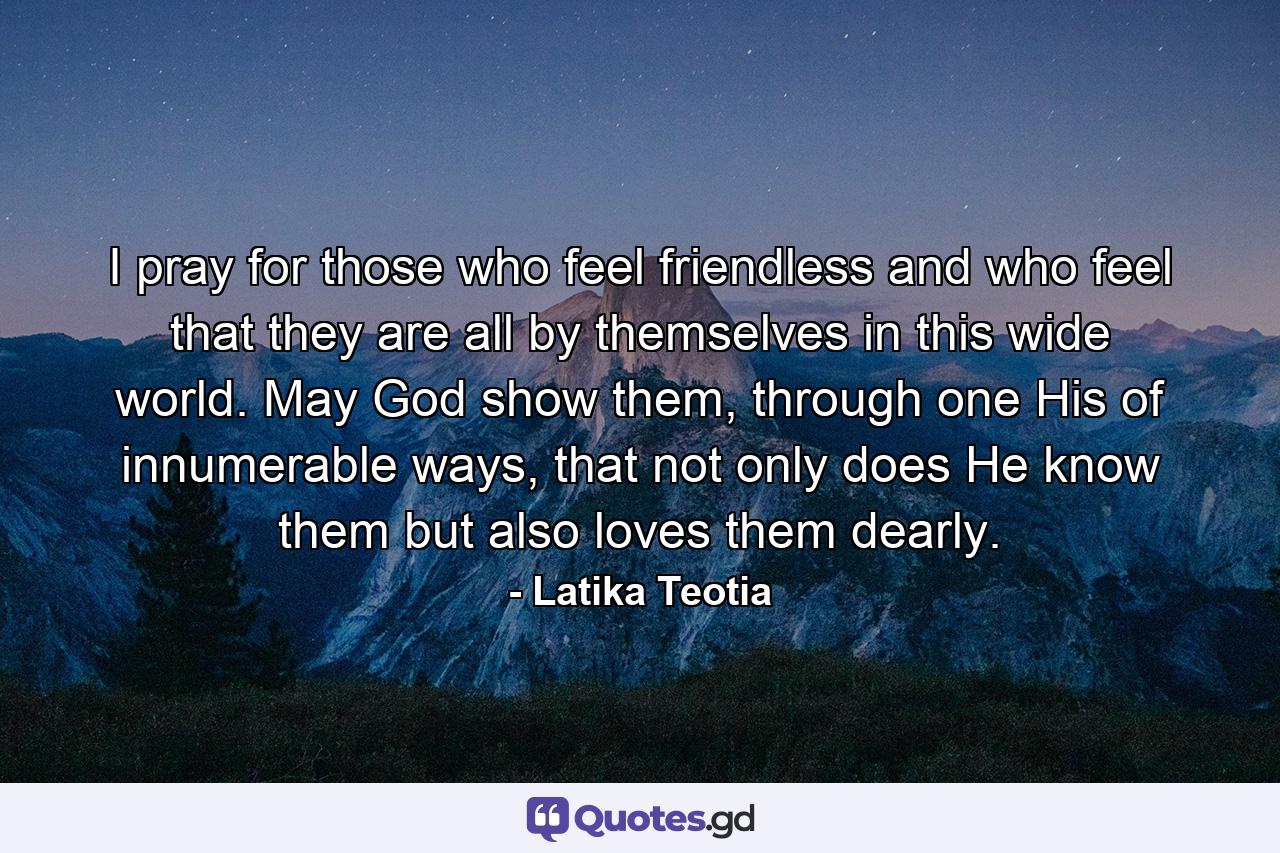 I pray for those who feel friendless and who feel that they are all by themselves in this wide world. May God show them, through one His of innumerable ways, that not only does He know them but also loves them dearly. - Quote by Latika Teotia