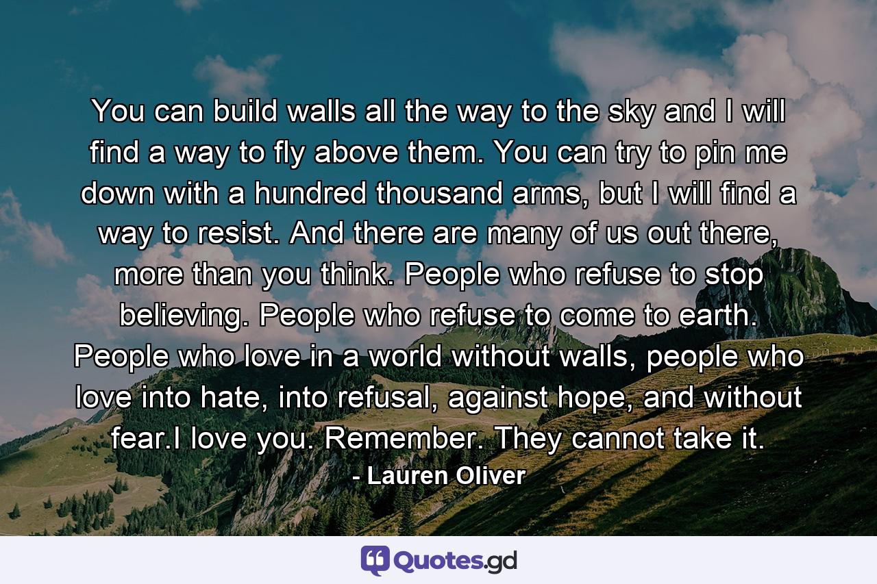 You can build walls all the way to the sky and I will find a way to fly above them. You can try to pin me down with a hundred thousand arms, but I will find a way to resist. And there are many of us out there, more than you think. People who refuse to stop believing. People who refuse to come to earth. People who love in a world without walls, people who love into hate, into refusal, against hope, and without fear.I love you. Remember. They cannot take it. - Quote by Lauren Oliver