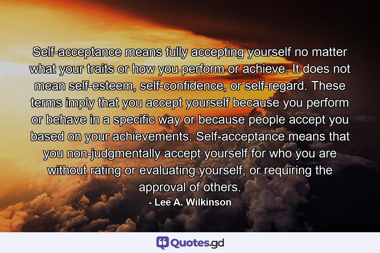 Self-acceptance means fully accepting yourself no matter what your traits or how you perform or achieve. It does not mean self-esteem, self-confidence, or self-regard. These terms imply that you accept yourself because you perform or behave in a specific way or because people accept you based on your achievements. Self-acceptance means that you non-judgmentally accept yourself for who you are without rating or evaluating yourself, or requiring the approval of others. - Quote by Lee A. Wilkinson