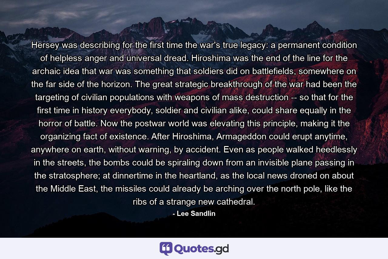 Hersey was describing for the first time the war's true legacy: a permanent condition of helpless anger and universal dread. Hiroshima was the end of the line for the archaic idea that war was something that soldiers did on battlefields, somewhere on the far side of the horizon. The great strategic breakthrough of the war had been the targeting of civilian populations with weapons of mass destruction -- so that for the first time in history everybody, soldier and civilian alike, could share equally in the horror of battle. Now the postwar world was elevating this principle, making it the organizing fact of existence. After Hiroshima, Armageddon could erupt anytime, anywhere on earth, without warning, by accident. Even as people walked heedlessly in the streets, the bombs could be spiraling down from an invisible plane passing in the stratosphere; at dinnertime in the heartland, as the local news droned on about the Middle East, the missiles could already be arching over the north pole, like the ribs of a strange new cathedral. - Quote by Lee Sandlin