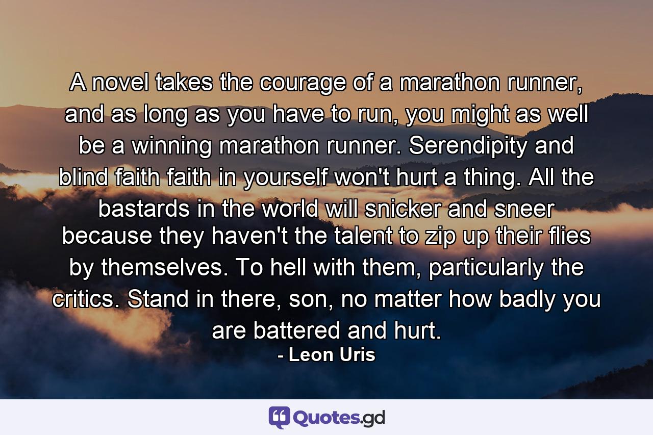 A novel takes the courage of a marathon runner, and as long as you have to run, you might as well be a winning marathon runner. Serendipity and blind faith faith in yourself won't hurt a thing. All the bastards in the world will snicker and sneer because they haven't the talent to zip up their flies by themselves. To hell with them, particularly the critics. Stand in there, son, no matter how badly you are battered and hurt. - Quote by Leon Uris