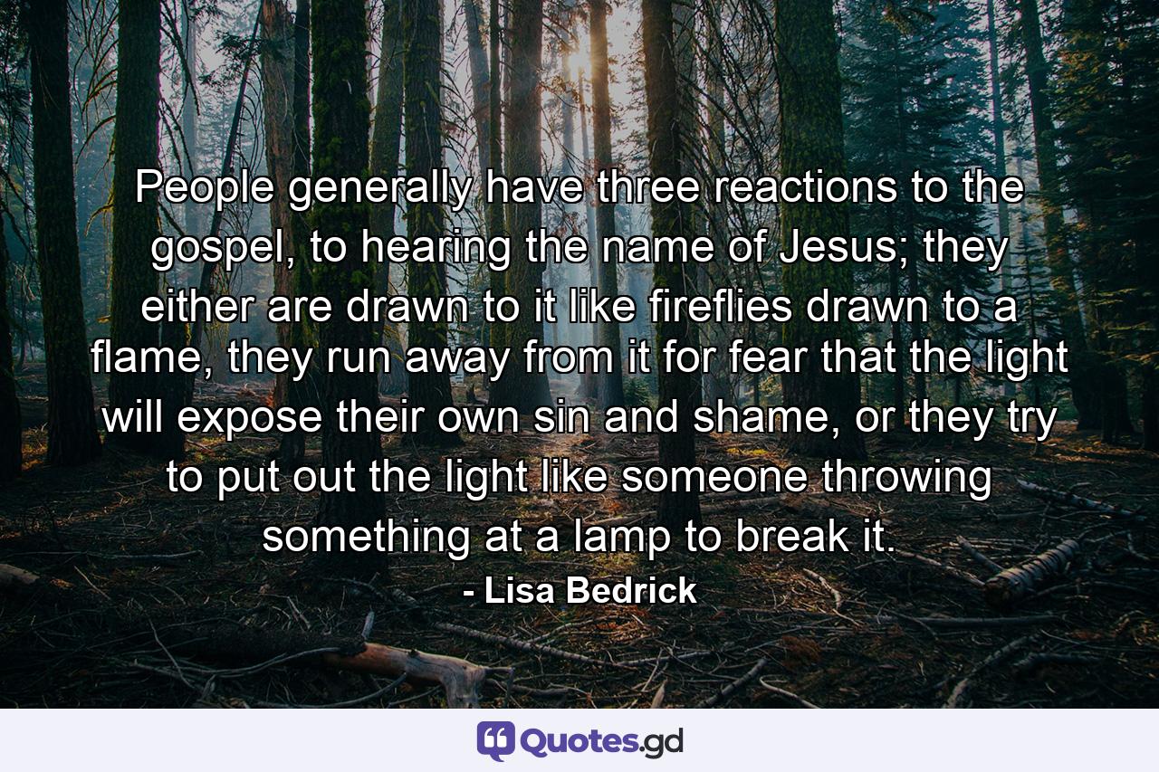 People generally have three reactions to the gospel, to hearing the name of Jesus; they either are drawn to it like fireflies drawn to a flame, they run away from it for fear that the light will expose their own sin and shame, or they try to put out the light like someone throwing something at a lamp to break it.  - Quote by Lisa Bedrick