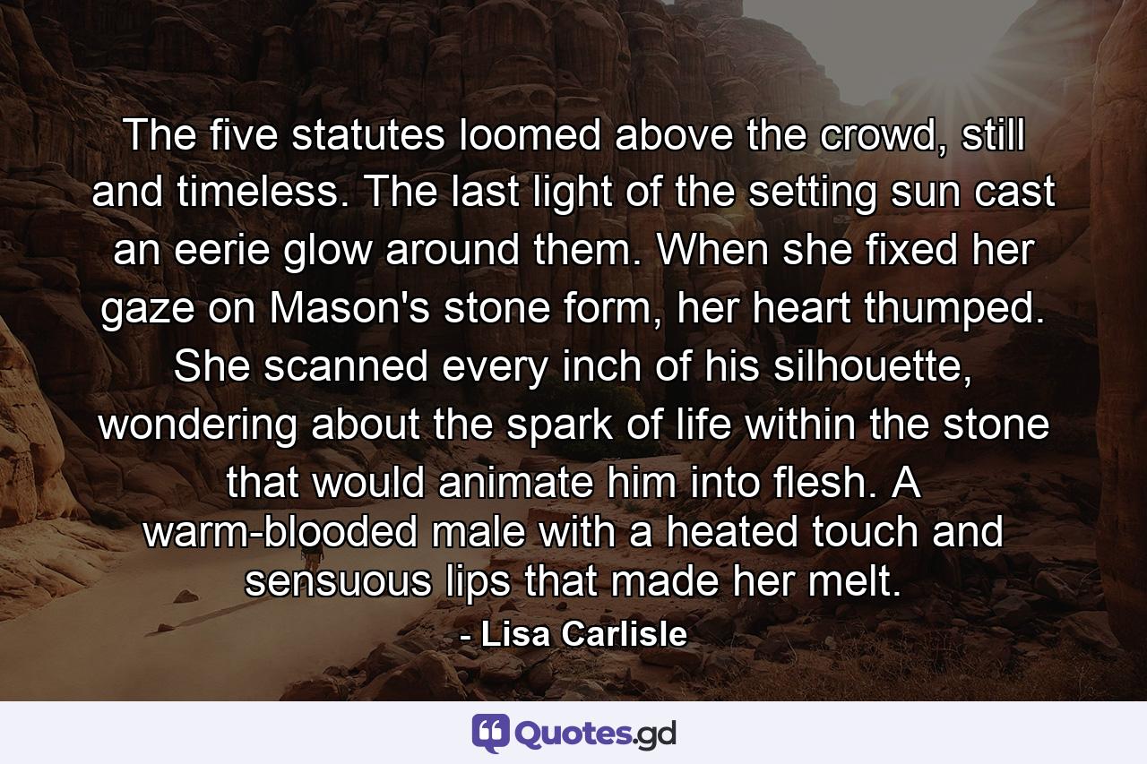 The five statutes loomed above the crowd, still and timeless. The last light of the setting sun cast an eerie glow around them. When she fixed her gaze on Mason's stone form, her heart thumped. She scanned every inch of his silhouette, wondering about the spark of life within the stone that would animate him into flesh. A warm-blooded male with a heated touch and sensuous lips that made her melt. - Quote by Lisa Carlisle