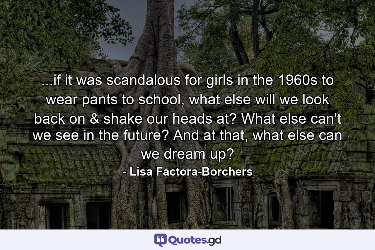 ...if it was scandalous for girls in the 1960s to wear pants to school, what else will we look back on & shake our heads at? What else can't we see in the future? And at that, what else can we dream up? - Quote by Lisa Factora-Borchers