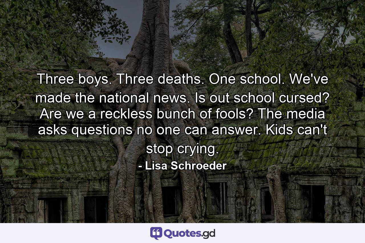 Three boys. Three deaths. One school. We've made the national news. Is out school cursed? Are we a reckless bunch of fools? The media asks questions no one can answer. Kids can't stop crying. - Quote by Lisa Schroeder