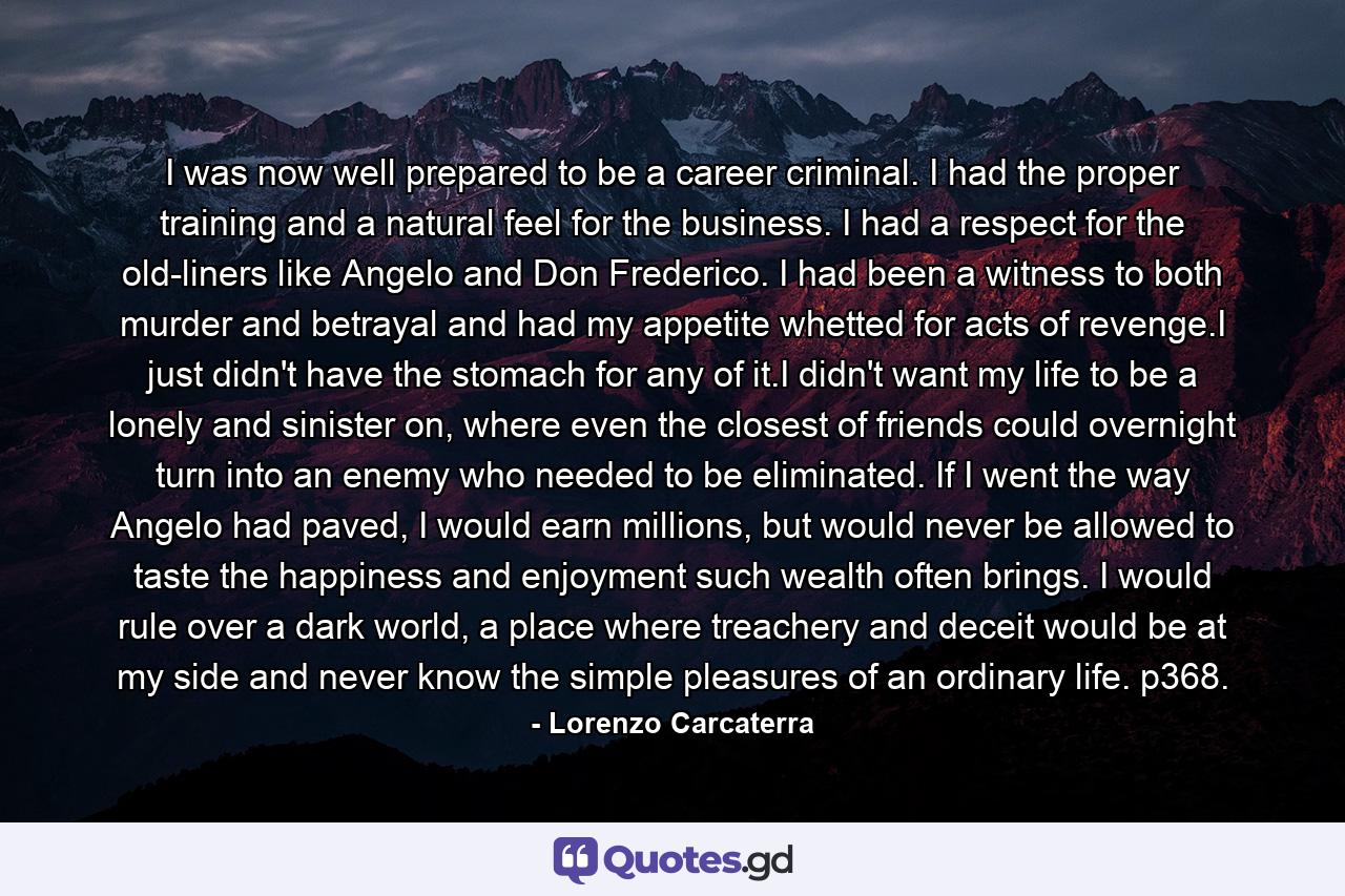 I was now well prepared to be a career criminal. I had the proper training and a natural feel for the business. I had a respect for the old-liners like Angelo and Don Frederico. I had been a witness to both murder and betrayal and had my appetite whetted for acts of revenge.I just didn't have the stomach for any of it.I didn't want my life to be a lonely and sinister on, where even the closest of friends could overnight turn into an enemy who needed to be eliminated. If I went the way Angelo had paved, I would earn millions, but would never be allowed to taste the happiness and enjoyment such wealth often brings. I would rule over a dark world, a place where treachery and deceit would be at my side and never know the simple pleasures of an ordinary life. p368. - Quote by Lorenzo Carcaterra