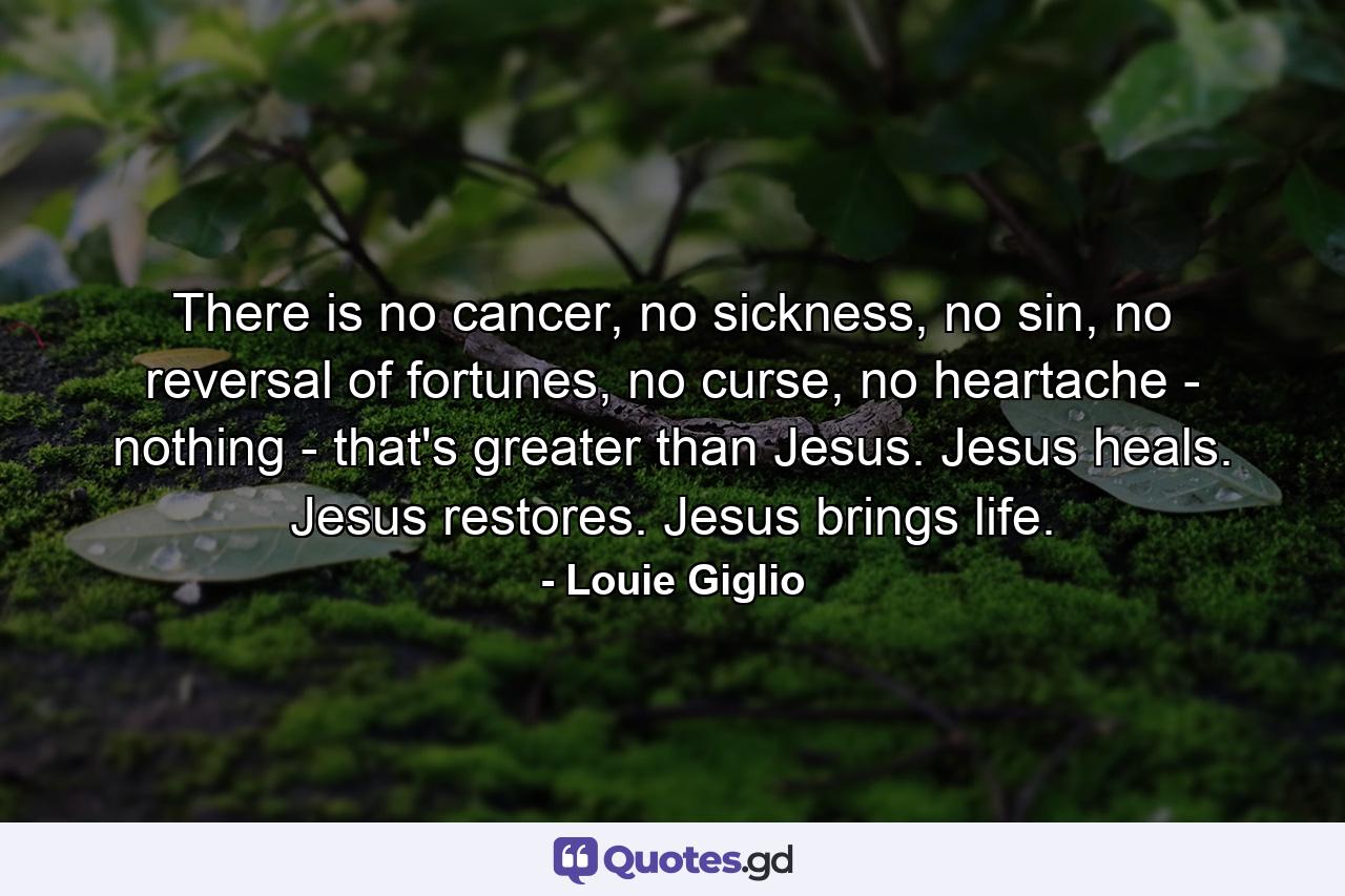 There is no cancer, no sickness, no sin, no reversal of fortunes, no curse, no heartache - nothing - that's greater than Jesus. Jesus heals. Jesus restores. Jesus brings life. - Quote by Louie Giglio