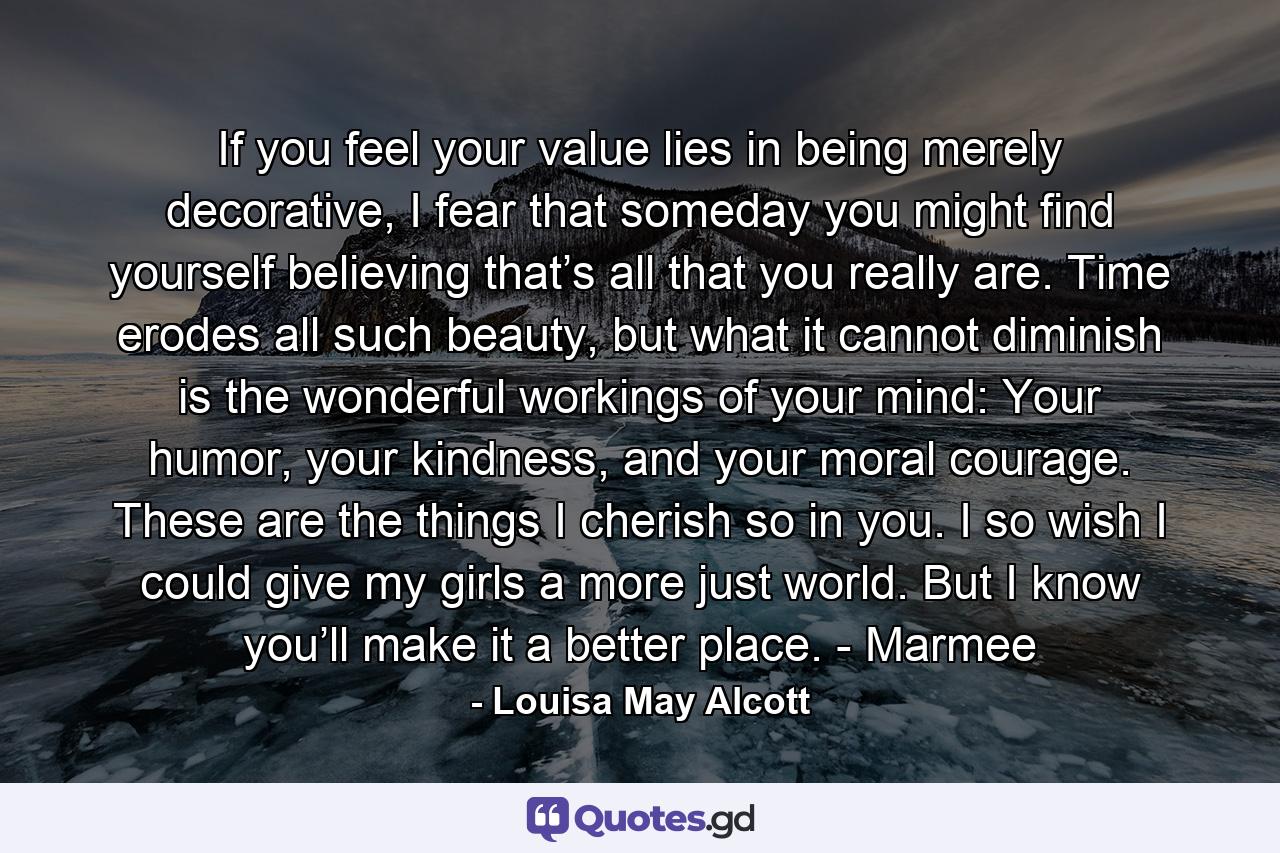 If you feel your value lies in being merely decorative, I fear that someday you might find yourself believing that’s all that you really are. Time erodes all such beauty, but what it cannot diminish is the wonderful workings of your mind: Your humor, your kindness, and your moral courage. These are the things I cherish so in you. I so wish I could give my girls a more just world. But I know you’ll make it a better place. - Marmee - Quote by Louisa May Alcott