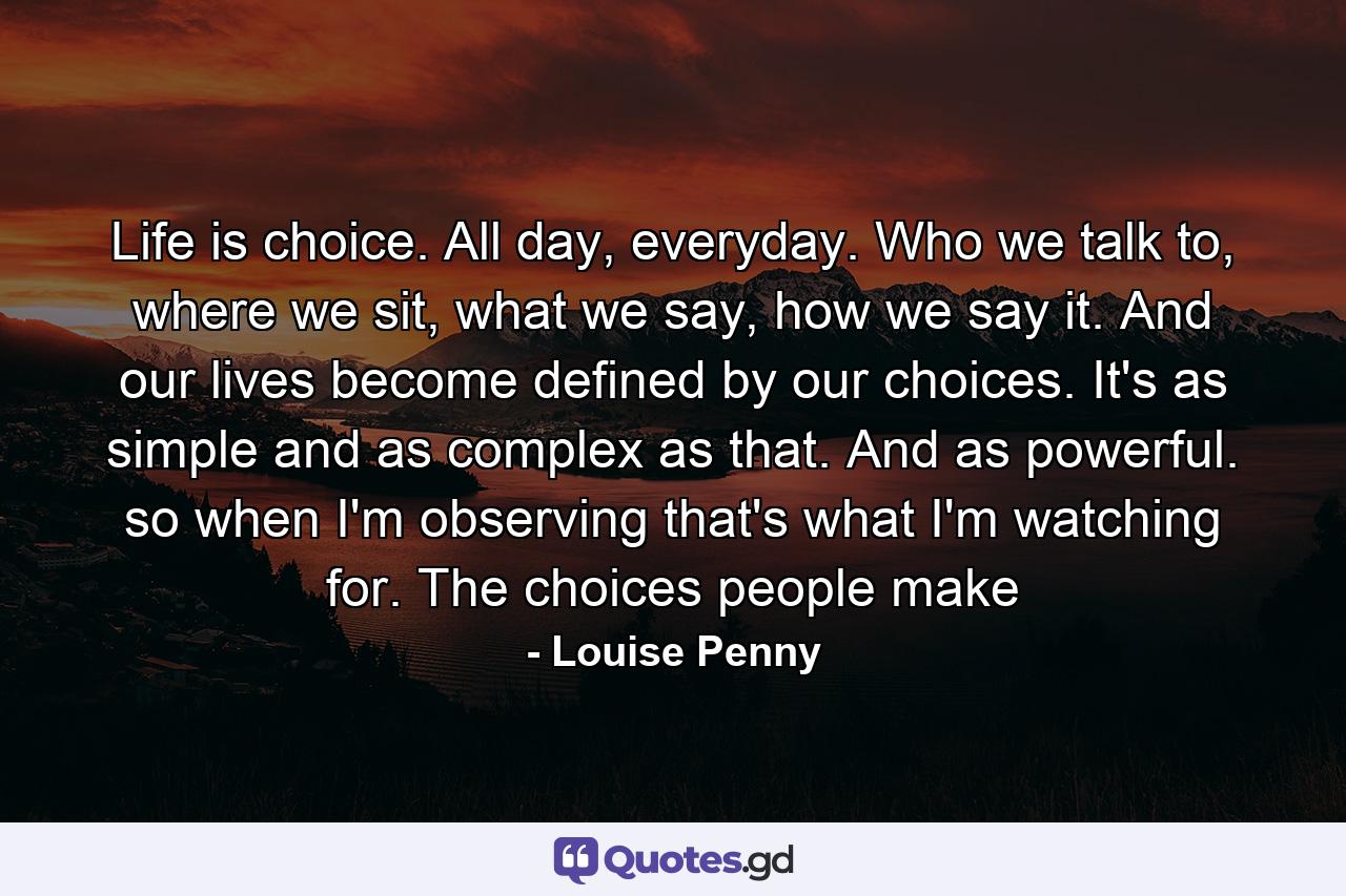 Life is choice. All day, everyday. Who we talk to, where we sit, what we say, how we say it. And our lives become defined by our choices. It's as simple and as complex as that. And as powerful. so when I'm observing that's what I'm watching for. The choices people make - Quote by Louise Penny