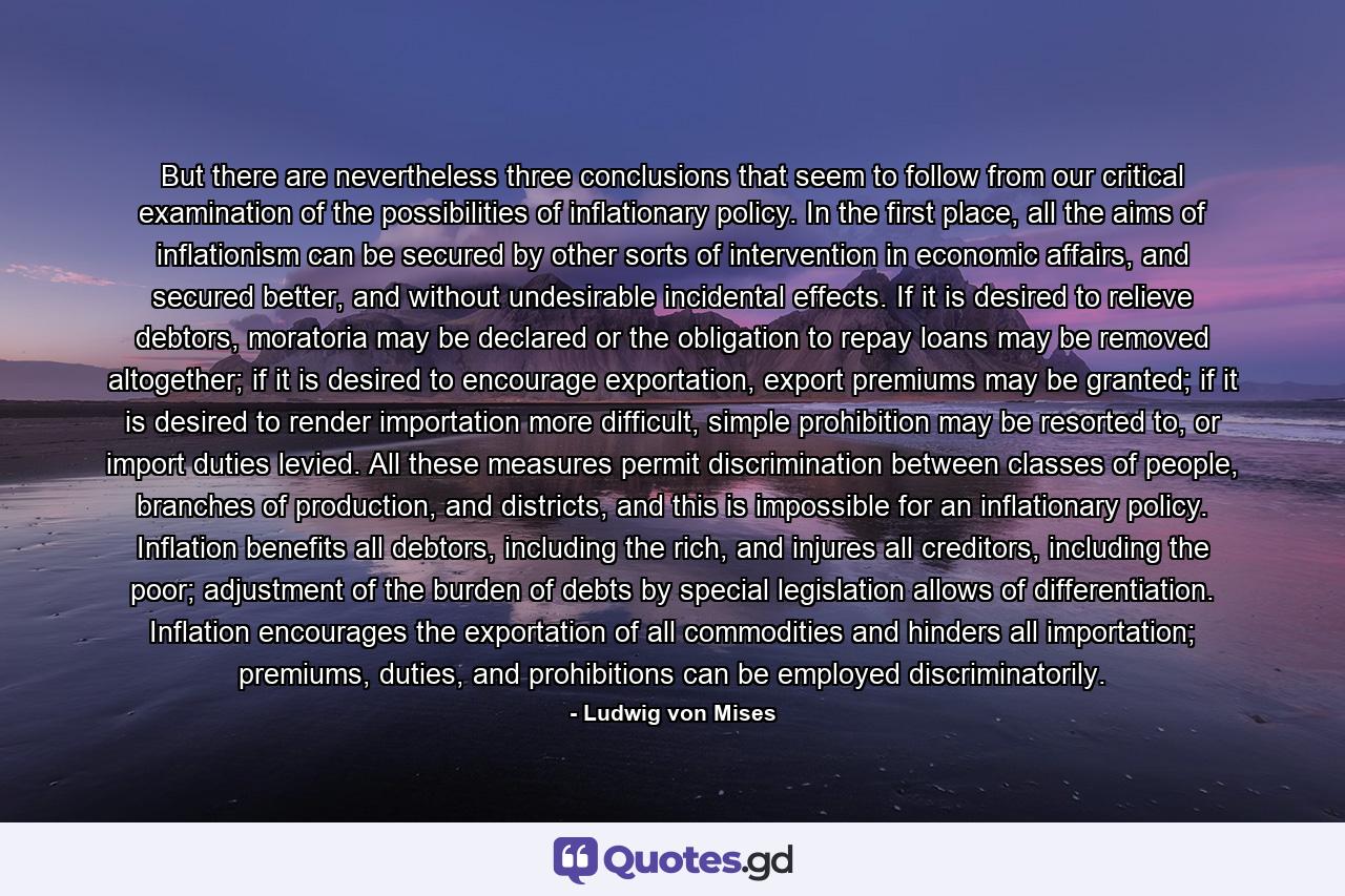 But there are nevertheless three conclusions that seem to follow from our critical examination of the possibilities of inflationary policy. In the first place, all the aims of inflationism can be secured by other sorts of intervention in economic affairs, and secured better, and without undesirable incidental effects. If it is desired to relieve debtors, moratoria may be declared or the obligation to repay loans may be removed altogether; if it is desired to encourage exportation, export premiums may be granted; if it is desired to render importation more difficult, simple prohibition may be resorted to, or import duties levied. All these measures permit discrimination between classes of people, branches of production, and districts, and this is impossible for an inflationary policy. Inflation benefits all debtors, including the rich, and injures all creditors, including the poor; adjustment of the burden of debts by special legislation allows of differentiation. Inflation encourages the exportation of all commodities and hinders all importation; premiums, duties, and prohibitions can be employed discriminatorily. - Quote by Ludwig von Mises