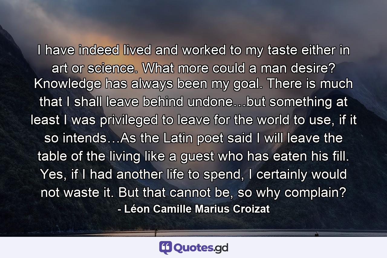 I have indeed lived and worked to my taste either in art or science. What more could a man desire? Knowledge has always been my goal. There is much that I shall leave behind undone…but something at least I was privileged to leave for the world to use, if it so intends…As the Latin poet said I will leave the table of the living like a guest who has eaten his fill. Yes, if I had another life to spend, I certainly would not waste it. But that cannot be, so why complain? - Quote by Léon Camille Marius Croizat