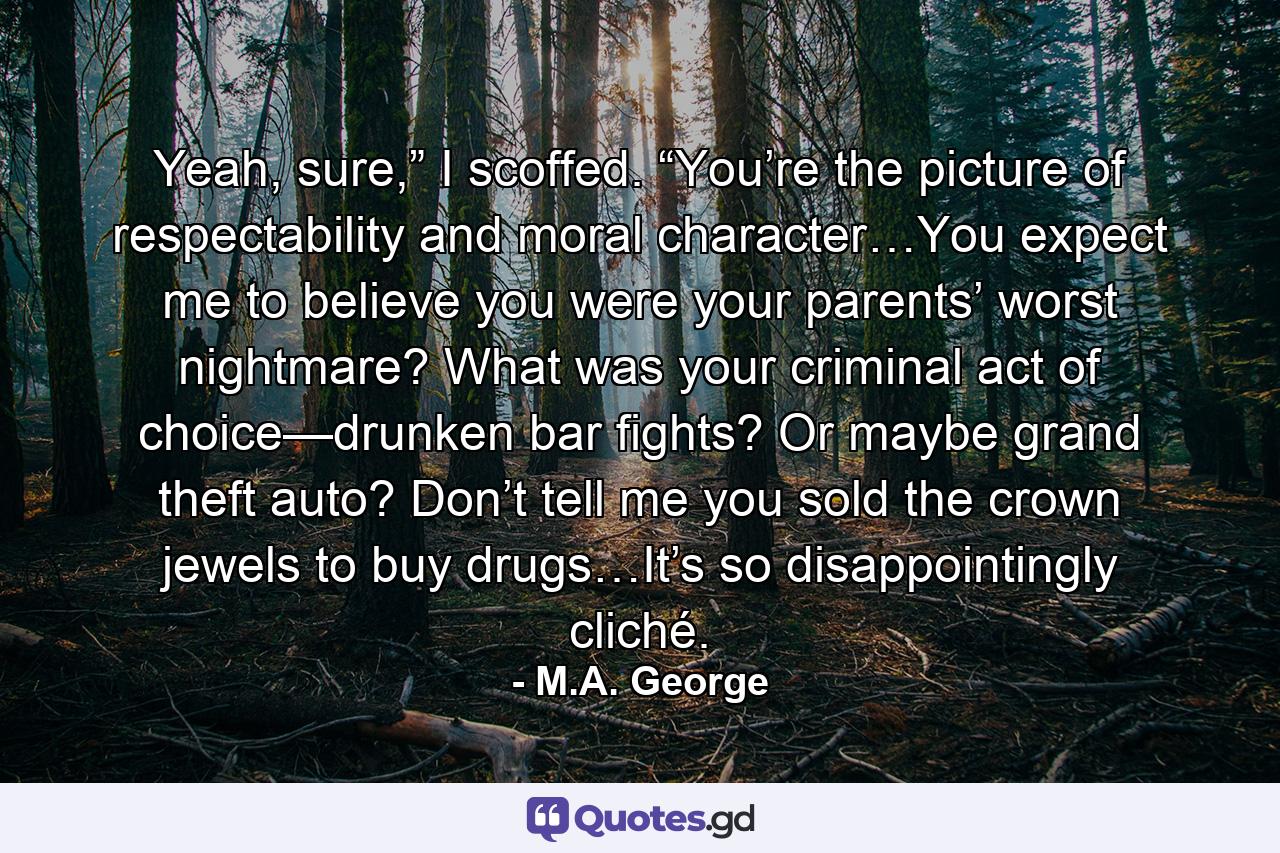 Yeah, sure,” I scoffed. “You’re the picture of respectability and moral character…You expect me to believe you were your parents’ worst nightmare? What was your criminal act of choice—drunken bar fights? Or maybe grand theft auto? Don’t tell me you sold the crown jewels to buy drugs…It’s so disappointingly cliché. - Quote by M.A. George