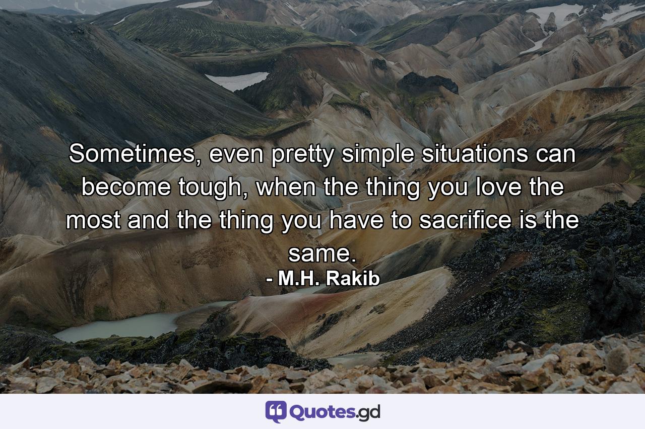 Sometimes, even pretty simple situations can become tough, when the thing you love the most and the thing you have to sacrifice is the same. - Quote by M.H. Rakib