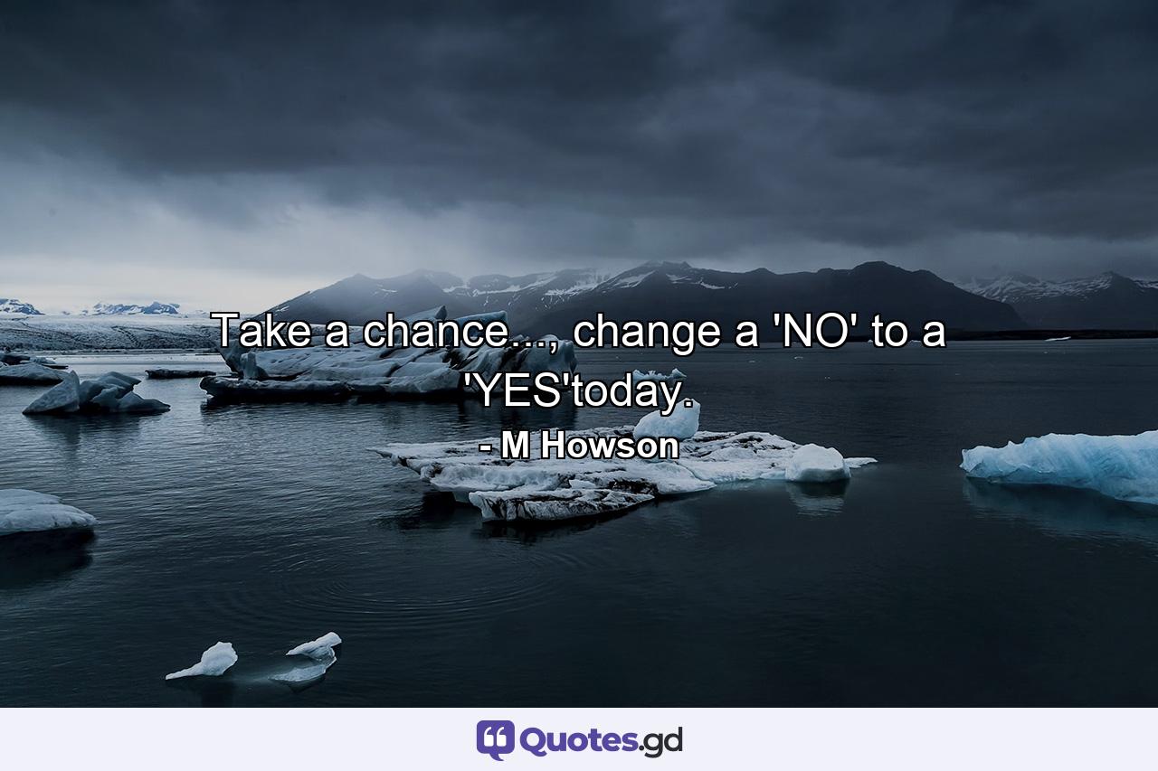 Take a chance..., change a 'NO' to a 'YES'today. - Quote by M Howson